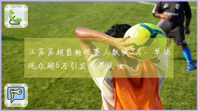 江苏苏超首轮观赛人数破3万，单场观众超6万引发外界关注