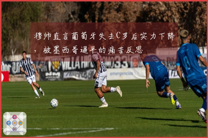 穆帅直言葡萄牙失去C罗后实力下降，被墨西哥逼平的痛苦反思