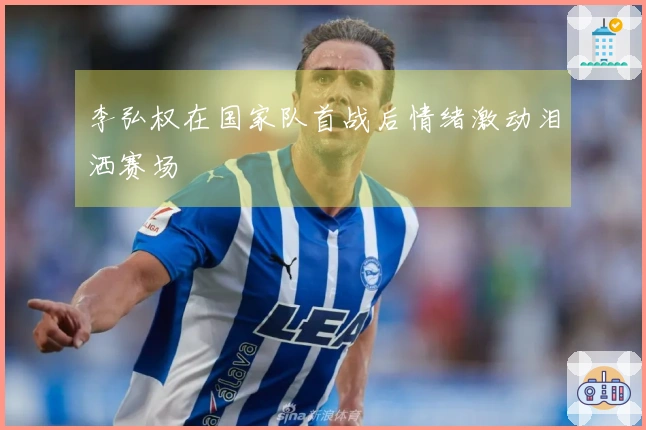 李弘权在国家队首战后情绪激动泪洒赛场