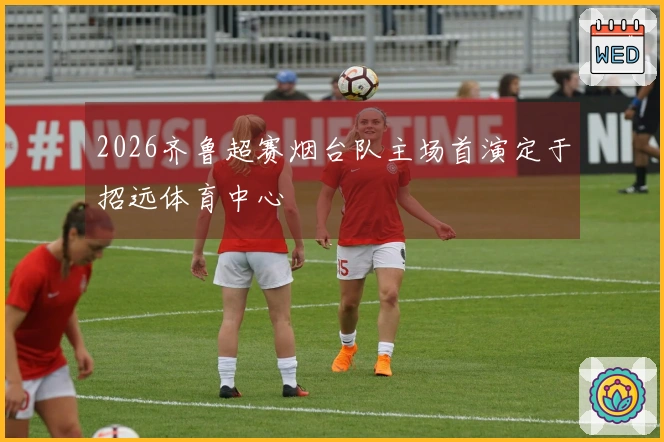 2026齐鲁超赛烟台队主场首演定于招远体育中心