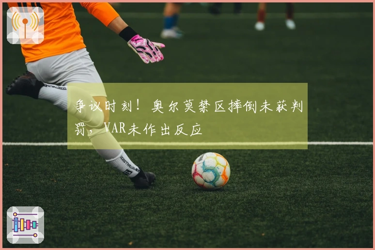 争议时刻！奥尔莫禁区摔倒未获判罚，VAR未作出反应