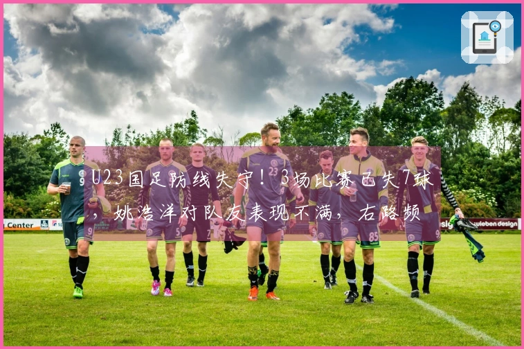 U23国足防线失守！3场比赛已失7球，姚浩洋对队友表现不满，右路频遭攻击