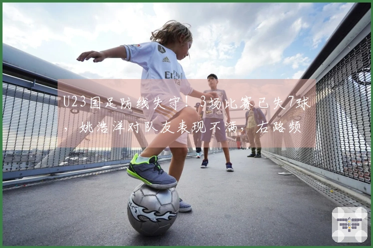 U23国足防线失守！3场比赛已失7球，姚浩洋对队友表现不满，右路频遭攻击