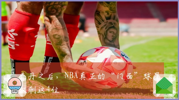 乔丹之后，NBA真正的“门面”球星仅剩这4位