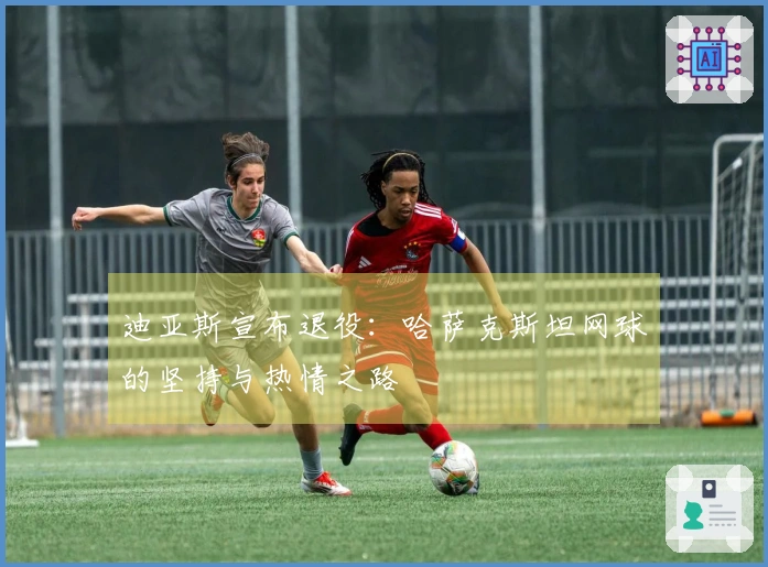 迪亚斯宣布退役：哈萨克斯坦网球的坚持与热情之路