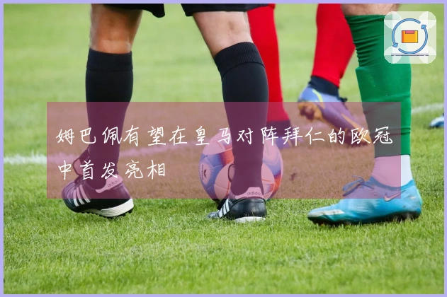 姆巴佩有望在皇马对阵拜仁的欧冠中首发亮相