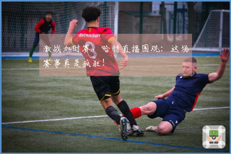激战加时赛，哈特直播围观：这场赛事真是疯狂！