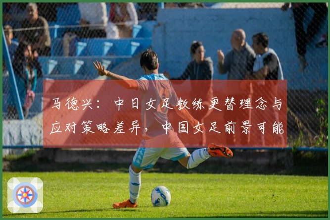 马德兴：中日女足教练更替理念与应对策略差异，中国女足前景可能面临挑战