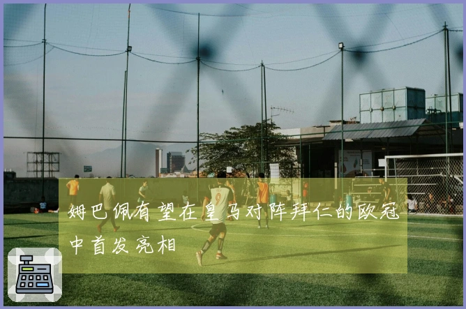 姆巴佩有望在皇马对阵拜仁的欧冠中首发亮相