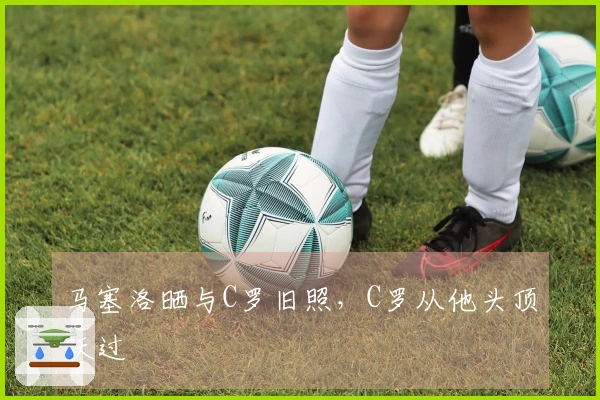 马塞洛晒与C罗旧照，C罗从他头顶跃过