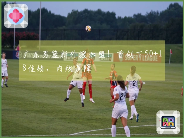 广东男篮新外援加盟！曾创下50+18佳绩，内线屏障