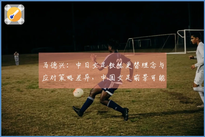 马德兴：中日女足教练更替理念与应对策略差异，中国女足前景可能面临挑战
