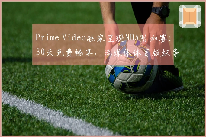 Prime Video独家呈现NBA附加赛：30天免费畅享，流媒体体育版权争夺加剧
