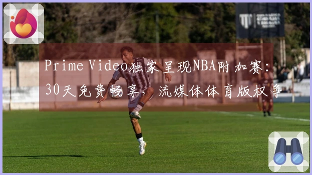 Prime Video独家呈现NBA附加赛：30天免费畅享，流媒体体育版权争夺加剧