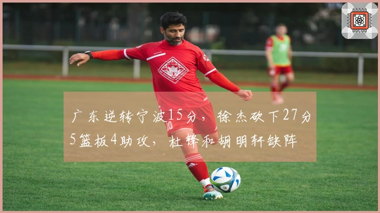 广东逆转宁波15分，徐杰砍下27分5篮板4助攻，杜锋和胡明轩缺阵