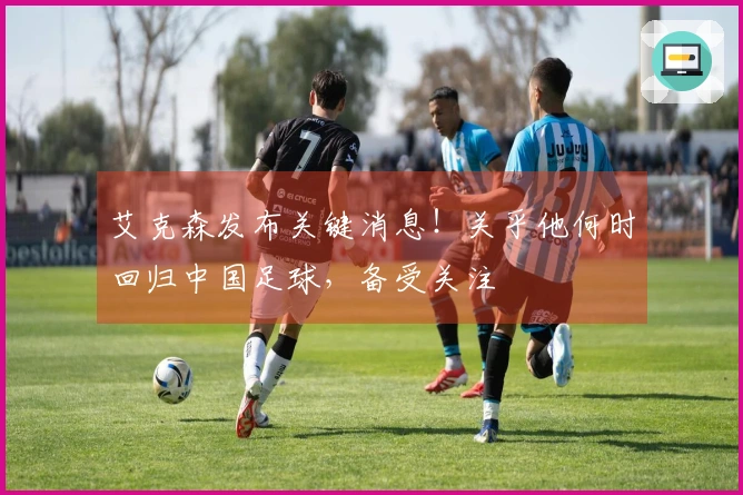 艾克森发布关键消息！关乎他何时回归中国足球，备受关注