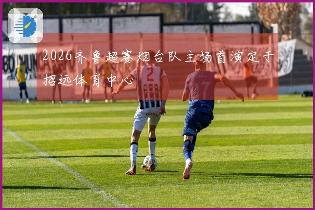 2026齐鲁超赛烟台队主场首演定于招远体育中心
