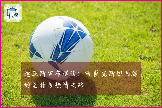 迪亚斯宣布退役：哈萨克斯坦网球的坚持与热情之路