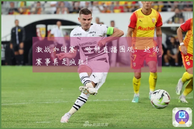 激战加时赛，哈特直播围观：这场赛事真是疯狂！