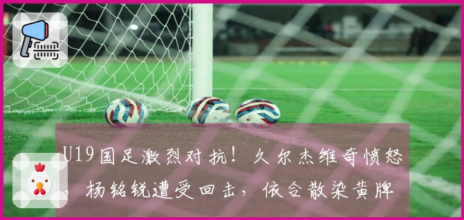 U19国足激烈对抗！久尔杰维奇愤怒，杨铭锐遭受回击，依合散染黄牌