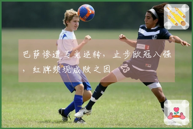 巴萨惨遭马竞逆转，止步欧冠八强，红牌频现成败之因