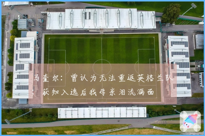 马奎尔：曾认为无法重返英格兰队；获知入选后我母亲泪流满面