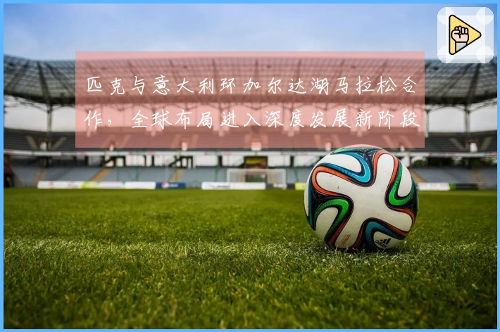匹克与意大利环加尔达湖马拉松合作，全球布局进入深度发展新阶段