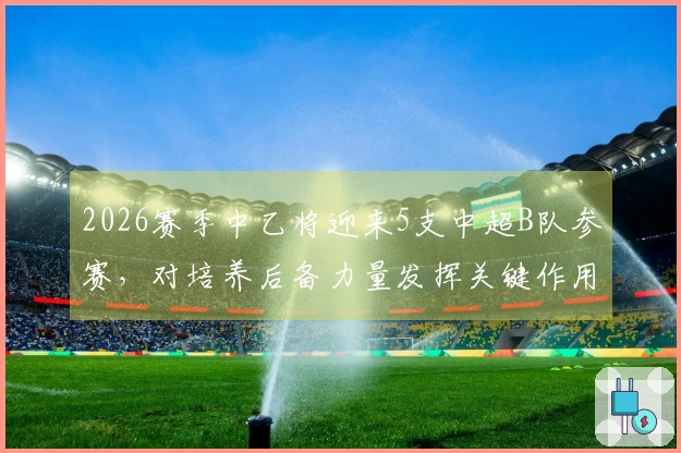 2026赛季中乙将迎来5支中超B队参赛，对培养后备力量发挥关键作用
