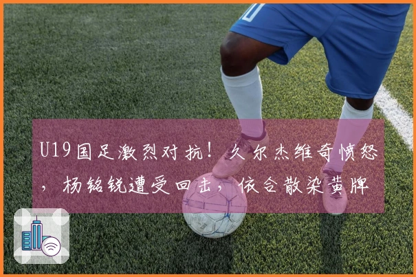 U19国足激烈对抗！久尔杰维奇愤怒，杨铭锐遭受回击，依合散染黄牌