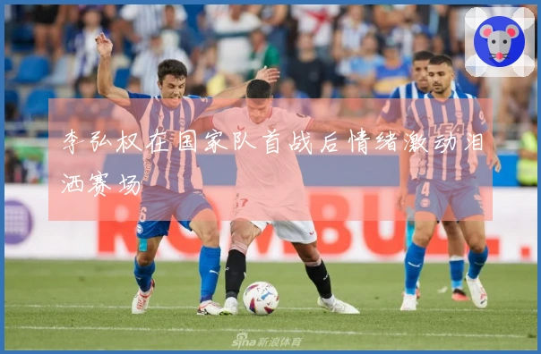 李弘权在国家队首战后情绪激动泪洒赛场