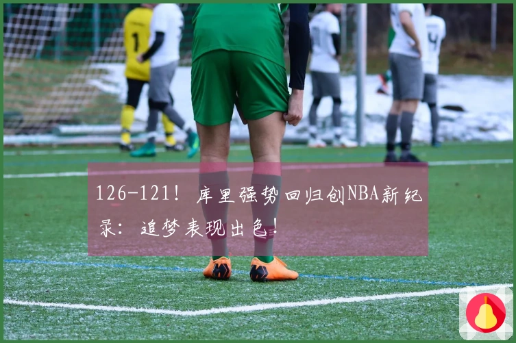 126-121！库里强势回归创NBA新纪录：追梦表现出色！